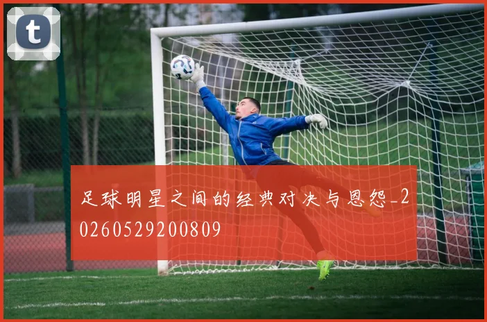 足球明星之间的经典对决与恩怨_20260529200809