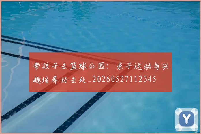 带孩子去篮球公园：亲子运动与兴趣培养好去处_20260527112345