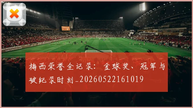 梅西荣誉全记录:金球奖、冠军与破纪录时刻_20260522161019