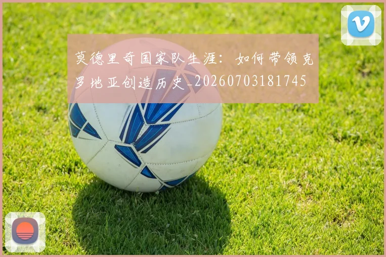 莫德里奇国家队生涯：如何带领克罗地亚创造历史_20260703181745