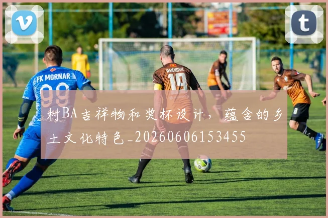村BA吉祥物和奖杯设计，蕴含的乡土文化特色_20260606153455