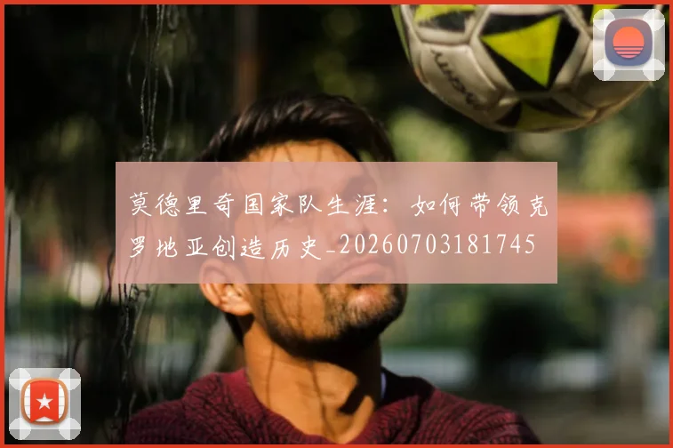 莫德里奇国家队生涯：如何带领克罗地亚创造历史_20260703181745